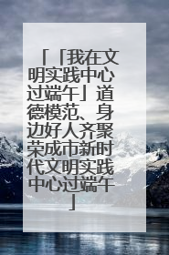 「我在文明实践中心过端午」道德模范、身边好人齐聚荣成市新时代文明实践中心过端午