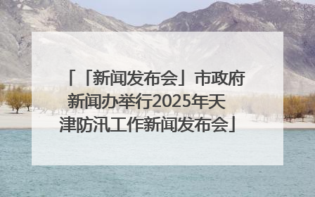 「新闻发布会」市政府新闻办举行2025年天津防汛工作新闻发布会
