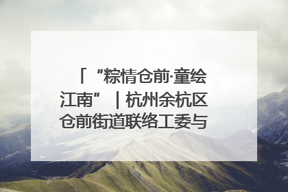 “粽情仓前·童绘江南”｜杭州余杭区仓前街道联络工委与辖区群众共度佳节