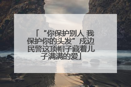 “你保护别人 我保护你的头发”戍边民警这顶帽子藏着儿子满满的爱