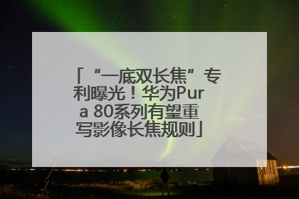 “一底双长焦”专利曝光！华为Pura 80系列有望重写影像长焦规则