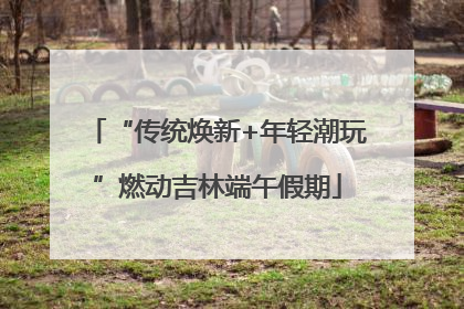 “传统焕新+年轻潮玩”燃动吉林端午假期