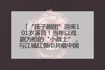 “孩子剧团”迎来101岁演员！当年以戏剧为枪的“小战士”，与江城红领巾共唱中国少年先锋队队歌