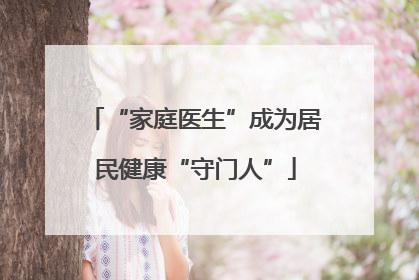 “家庭医生”成为居民健康“守门人”