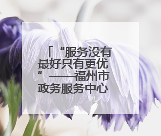 “服务没有最好只有更优”——福州市政务服务中心见闻
