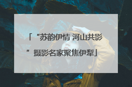 “苏韵伊情 河山共影”摄影名家聚焦伊犁
