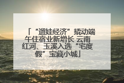 “遛娃经济”撬动端午住宿业新增长 云南红河、玉溪入选“宅度假”宝藏小城