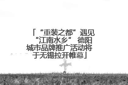 “重装之都”遇见“江南水乡” 德阳城市品牌推广活动将于无锡拉开帷幕