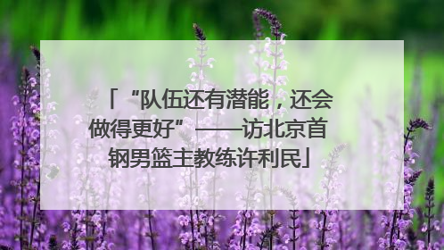 “队伍还有潜能，还会做得更好”——访北京首钢男篮主教练许利民