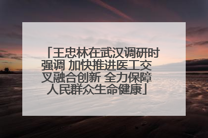 王忠林在武汉调研时强调 加快推进医工交叉融合创新 全力保障人民群众生命健康