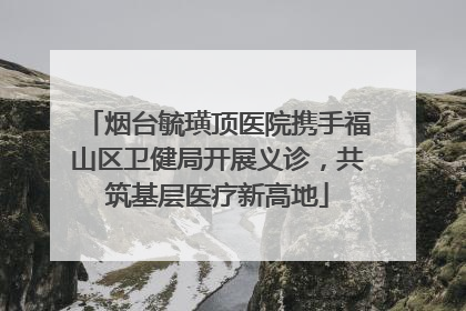 烟台毓璜顶医院携手福山区卫健局开展义诊，共筑基层医疗新高地