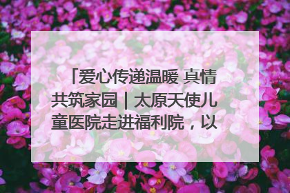 爱心传递温暖 真情共筑家园｜太原天使儿童医院走进福利院，以爱守护童真笑颜！