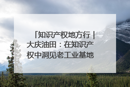 知识产权地方行｜大庆油田：在知识产权中洞见老工业基地的 “创新密码”