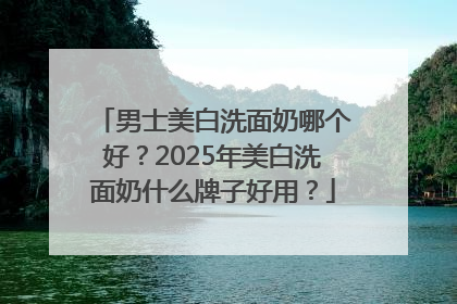 男士美白洗面奶哪个好？2025年美白洗面奶什么牌子好用？