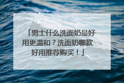 男士什么洗面奶最好用更温和？洗面奶哪款好用推荐购买！