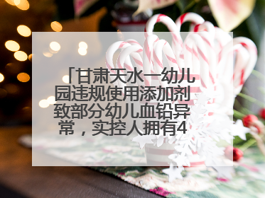 甘肃天水一幼儿园违规使用添加剂致部分幼儿血铅异常，实控人拥有4家幼儿园