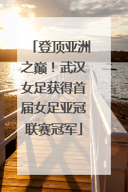 登顶亚洲之巅！武汉女足获得首届女足亚冠联赛冠军