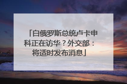 白俄罗斯总统卢卡申科正在访华？外交部：将适时发布消息