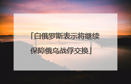 白俄罗斯表示将继续保障俄乌战俘交换