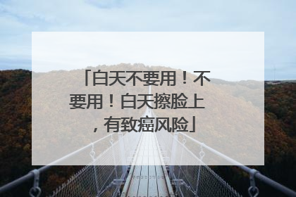 白天不要用！不要用！白天擦脸上，有致癌风险