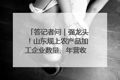 答记者问｜强龙头！山东规上农产品加工企业数量、年营收均居全国首位