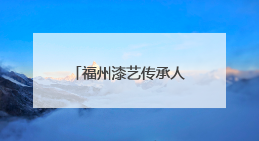 福州漆艺传承人入选全国“青年非遗视频创作哺育行动”名录