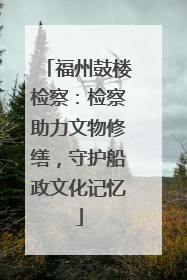 福州鼓楼检察：检察助力文物修缮，守护船政文化记忆