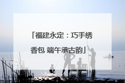 福建永定：巧手绣香包 端午承古韵