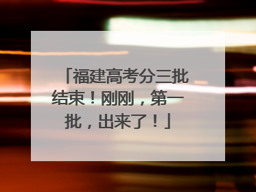 福建高考分三批结束！刚刚，第一批，出来了！
