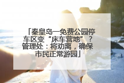 秦皇岛一免费公园停车区变“床车营地”？管理处：将劝离，确保市民正常游园