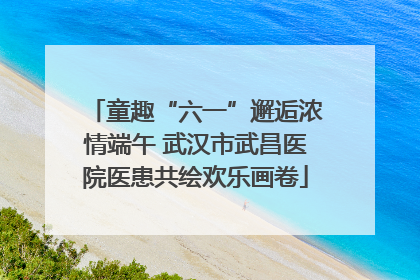 童趣“六一”邂逅浓情端午 武汉市武昌医院医患共绘欢乐画卷