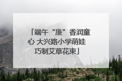 端午“廉”香润童心 大兴路小学萌娃巧制艾草花束