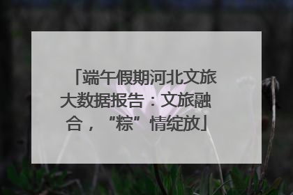 端午假期河北文旅大数据报告：文旅融合，“粽”情绽放