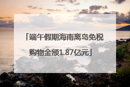 端午假期海南离岛免税购物金额1.87亿元