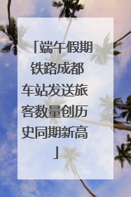 端午假期 铁路成都车站发送旅客数量创历史同期新高