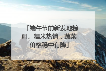 端午节前新发地粽叶、糯米热销，蔬菜价格稳中有降