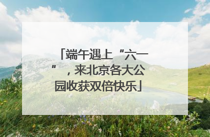 端午遇上“六一”，来北京各大公园收获双倍快乐