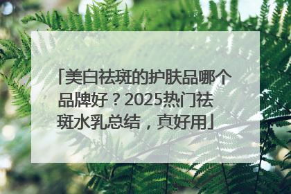 美白祛斑的护肤品哪个品牌好？2025热门祛斑水乳总结，真好用