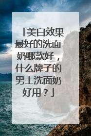 美白效果最好的洗面奶哪款好，什么牌子的男士洗面奶好用？