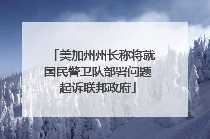 美加州州长称将就国民警卫队部署问题起诉联邦政府