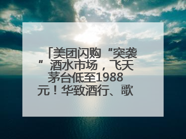 美团闪购“突袭”酒水市场，飞天茅台低至1988元！华致酒行、歌德老酒行等入驻