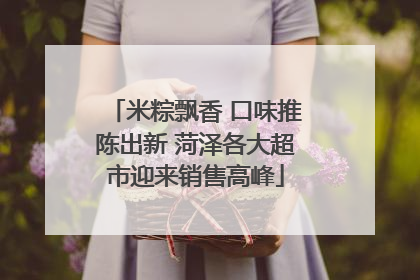 米粽飘香 口味推陈出新 菏泽各大超市迎来销售高峰