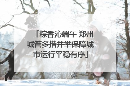 粽香沁端午 郑州城管多措并举保障城市运行平稳有序