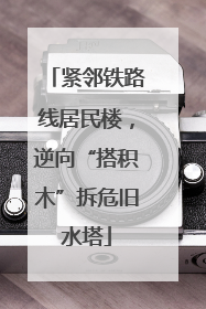 紧邻铁路线居民楼，逆向“搭积木”拆危旧水塔