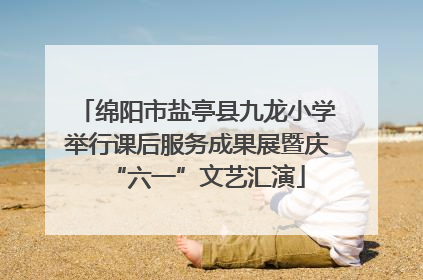 绵阳市盐亭县九龙小学举行课后服务成果展暨庆“六一”文艺汇演