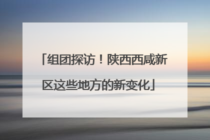 组团探访！陕西西咸新区这些地方的新变化