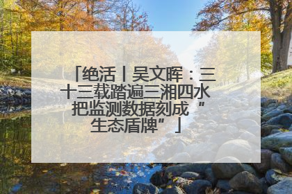 绝活丨吴文晖：三十三载踏遍三湘四水 把监测数据刻成“生态盾牌”