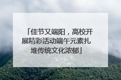 佳节又端阳，高校开展精彩活动端午元素扎堆传统文化浓郁