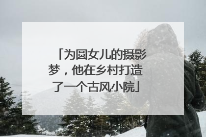 为圆女儿的摄影梦，他在乡村打造了一个古风小院