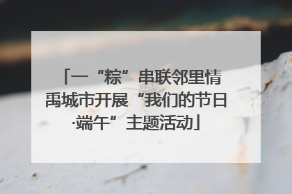 一“粽”串联邻里情 禹城市开展“我们的节日·端午”主题活动